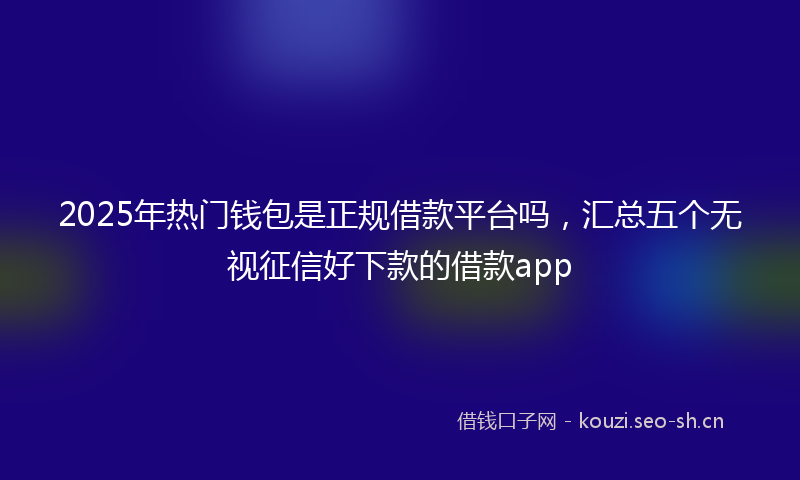 2025年热门钱包是正规借款平台吗，汇总五个无视征信好下款的借款app