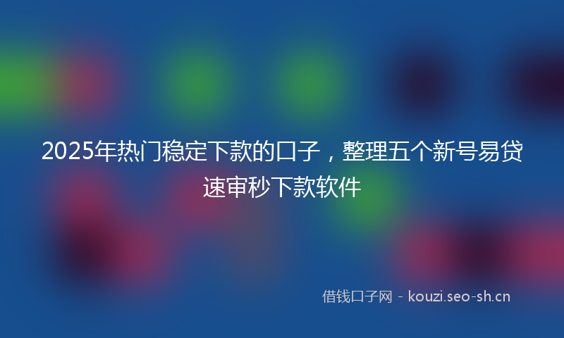 2025年热门稳定下款的口子，整理五个新号易贷速审秒下款软件