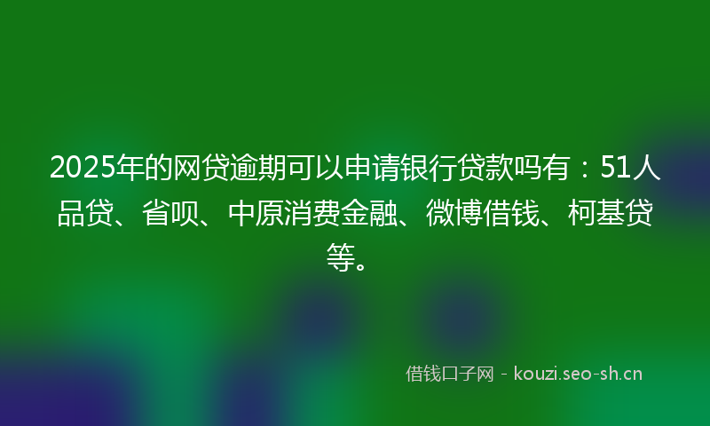 2025年的网贷逾期可以申请银行贷款吗有：51人品贷、省呗、中原消费金融、微博借钱、柯基贷等。