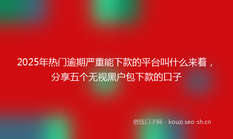 2025年热门逾期严重能下款的平台叫什么来着，分享五个无视黑户包下款的口子