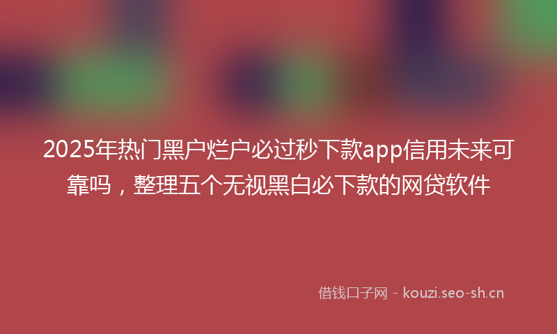 2025年热门黑户烂户必过秒下款app信用未来可靠吗，整理五个无视黑白必下款的网贷软件