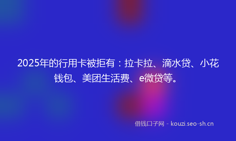 2025年的行用卡被拒有：拉卡拉、滴水贷、小花钱包、美团生活费、e微贷等。