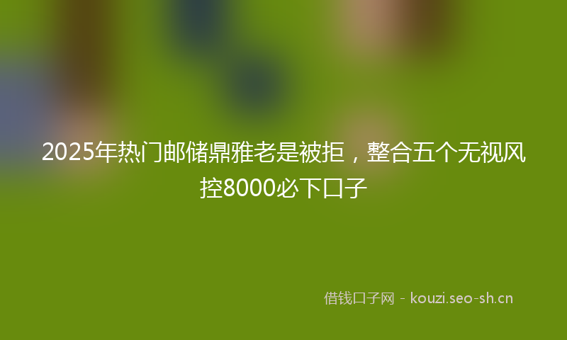 2025年热门邮储鼎雅老是被拒，整合五个无视风控8000必下口子