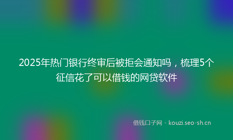 2025年热门银行终审后被拒会通知吗，梳理5个征信花了可以借钱的网贷软件