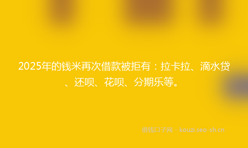 2025年的钱米再次借款被拒有：拉卡拉、滴水贷、还呗、花呗、分期乐等。