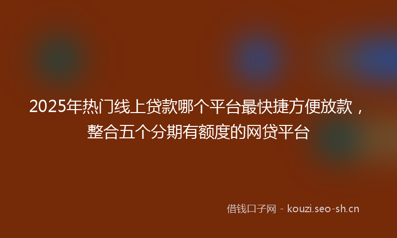 2025年热门线上贷款哪个平台最快捷方便放款，整合五个分期有额度的网贷平台