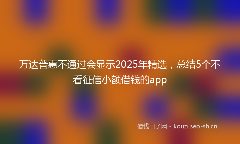 万达普惠不通过会显示2025年精选，总结5个不看征信小额借钱的app
