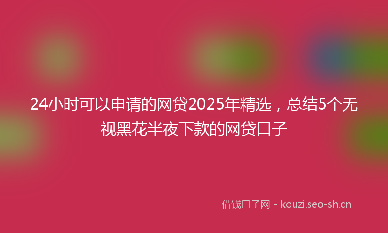 24小时可以申请的网贷2025年精选，总结5个无视黑花半夜下款的网贷口子