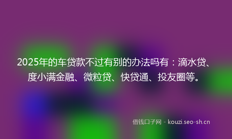 2025年的车贷款不过有别的办法吗有：滴水贷、度小满金融、微粒贷、快贷通、投友圈等。