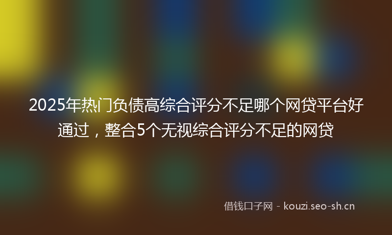 2025年热门负债高综合评分不足哪个网贷平台好通过，整合5个无视综合评分不足的网贷