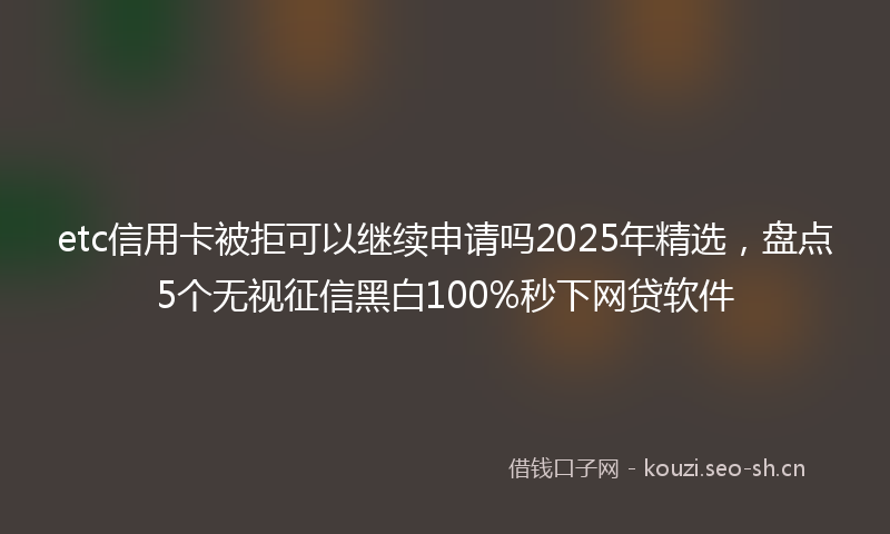 etc信用卡被拒可以继续申请吗2025年精选，盘点5个无视征信黑白100%秒下网贷软件
