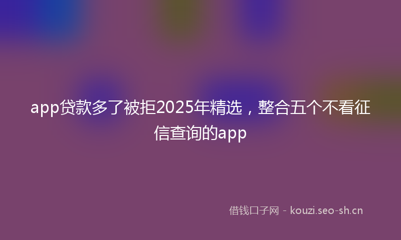 app贷款多了被拒2025年精选,整合五个不看征信查询的app