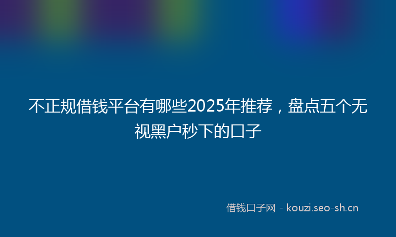 不正规借钱平台有哪些2025年推荐，盘点五个无视黑户秒下的口子