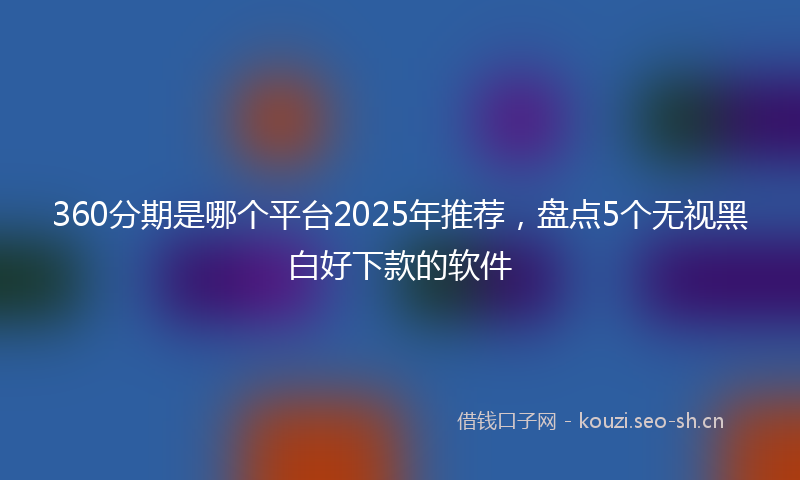 360分期是哪个平台2025年推荐，盘点5个无视黑白好下款的软件