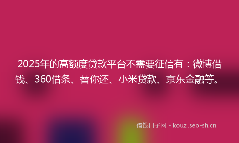 2025年的高额度贷款平台不需要征信有：微博借钱、360借条、替你还、小米贷款、京东金融等。