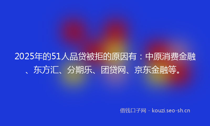 2025年的51人品贷被拒的原因有：中原消费金融、东方汇、分期乐、团贷网、京东金融等。