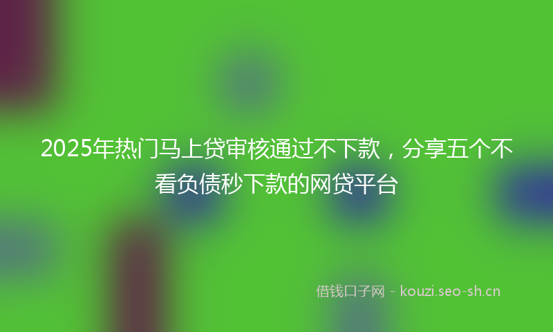 2025年热门马上贷审核通过不下款，分享五个不看负债秒下款的网贷平台