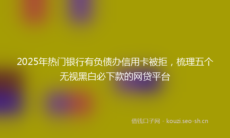 2025年热门银行有负债办信用卡被拒,梳理五个无视黑白必下款的网贷平台