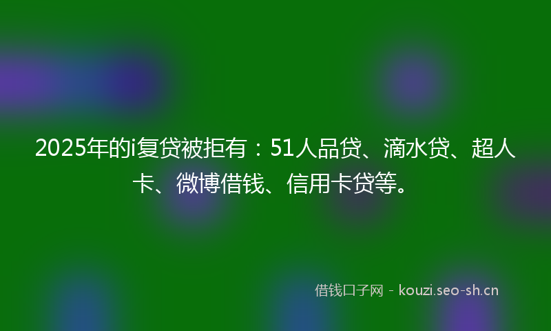 2025年的i复贷被拒有：51人品贷、滴水贷、超人卡、微博借钱、信用卡贷等。