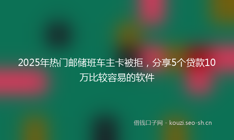 2025年热门邮储班车主卡被拒，分享5个贷款10万比较容易的软件