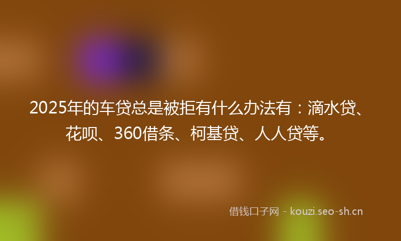 2025年的车贷总是被拒有什么办法有：滴水贷、花呗、360借条、柯基贷、人人贷等。