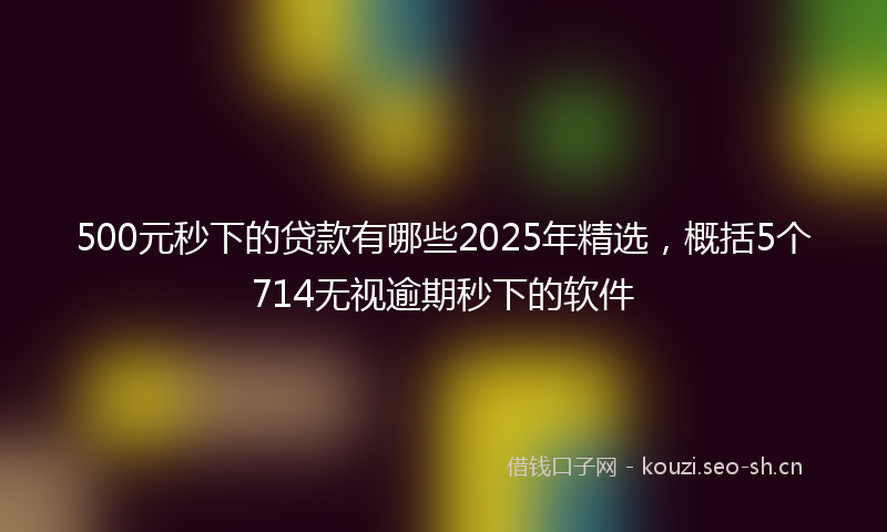 500元秒下的贷款有哪些2025年精选，概括5个714无视逾期秒下的软件