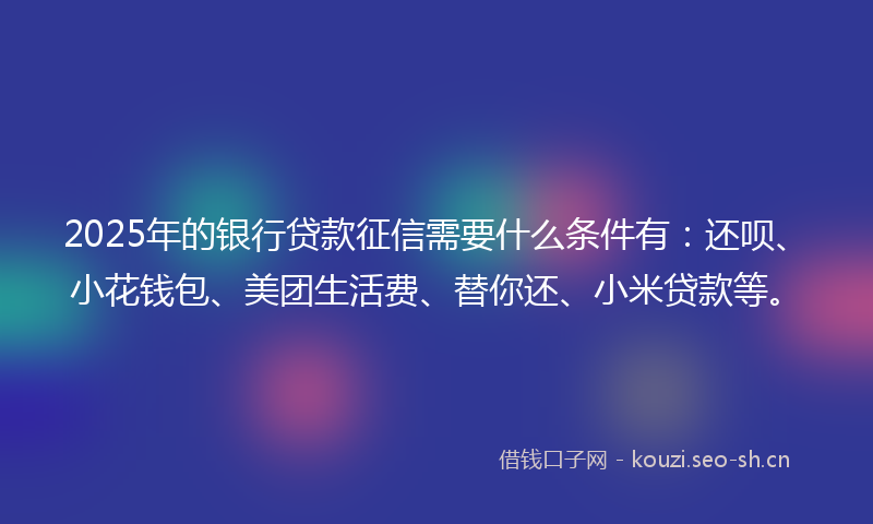 2025年的银行贷款征信需要什么条件有：还呗、小花钱包、美团生活费、替你还、小米贷款等。