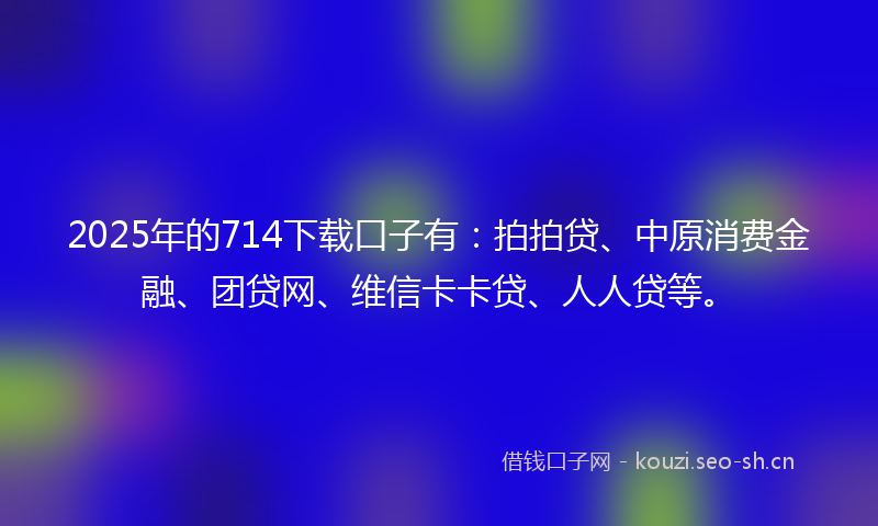 2025年的714下载口子有:拍拍贷、中原消费金融、团贷网、维信卡卡贷、人人贷等。