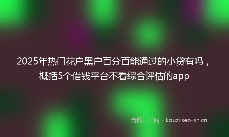2025年热门花户黑户百分百能通过的小贷有吗，概括5个借钱平台不看综合评估的app