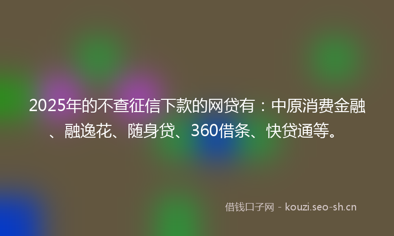 2025年的不查征信下款的网贷有：中原消费金融、融逸花、随身贷、360借条、快贷通等。