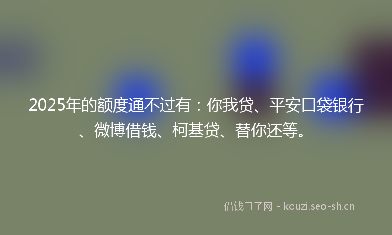 2025年的额度通不过有:你我贷、平安口袋银行、微博借钱、柯基贷、替你还等。