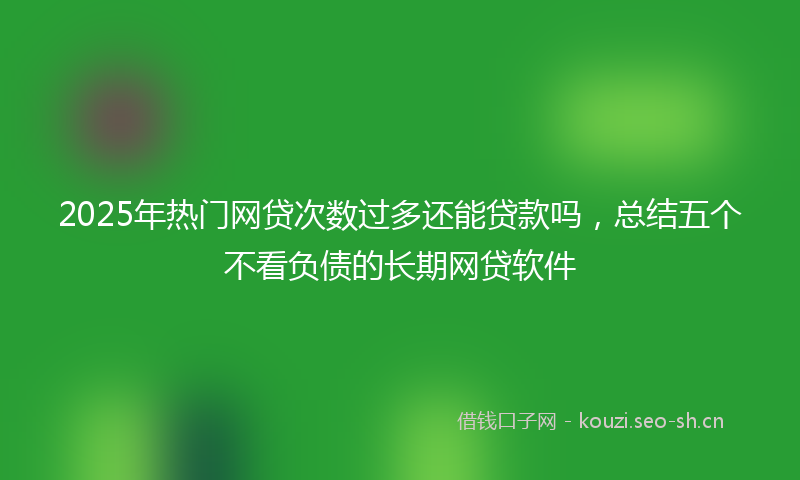 2025年热门网贷次数过多还能贷款吗，总结五个不看负债的长期网贷软件