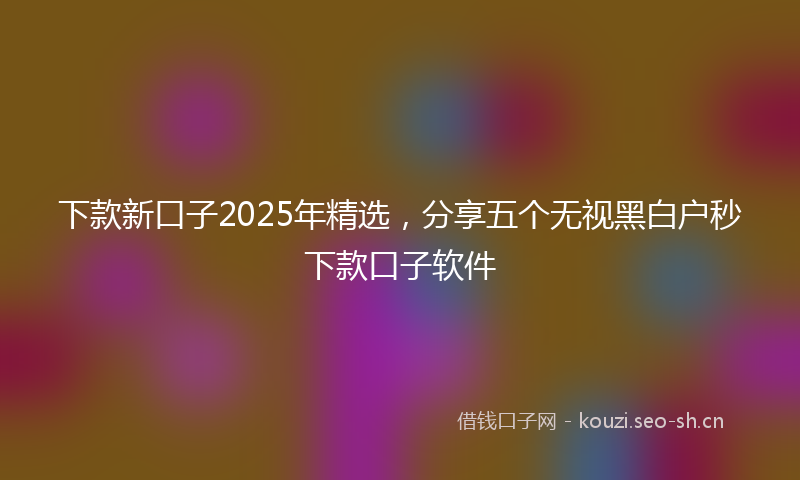 下款新口子2025年精选，分享五个无视黑白户秒下款口子软件