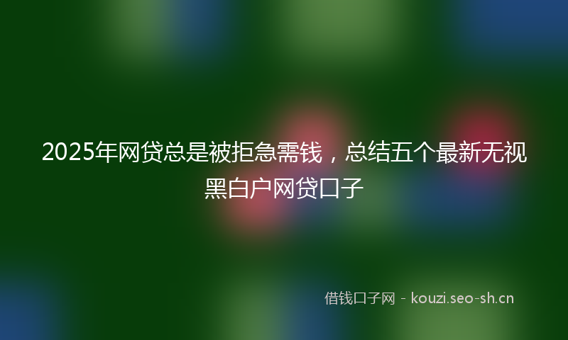 2025年网贷总是被拒急需钱,总结五个最新无视黑白户网贷口子