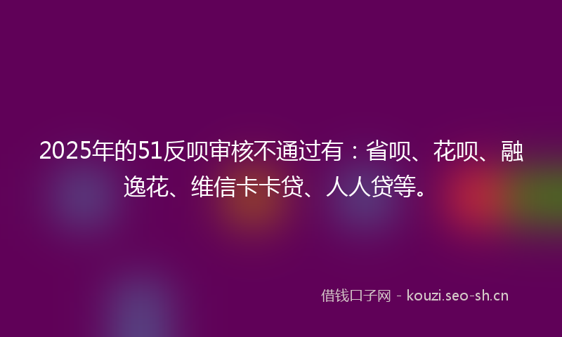 2025年的51反呗审核不通过有：省呗、花呗、融逸花、维信卡卡贷、人人贷等。