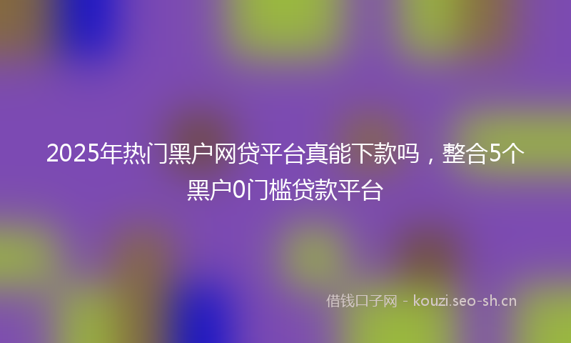 2025年热门黑户网贷平台真能下款吗，整合5个黑户0门槛贷款平台