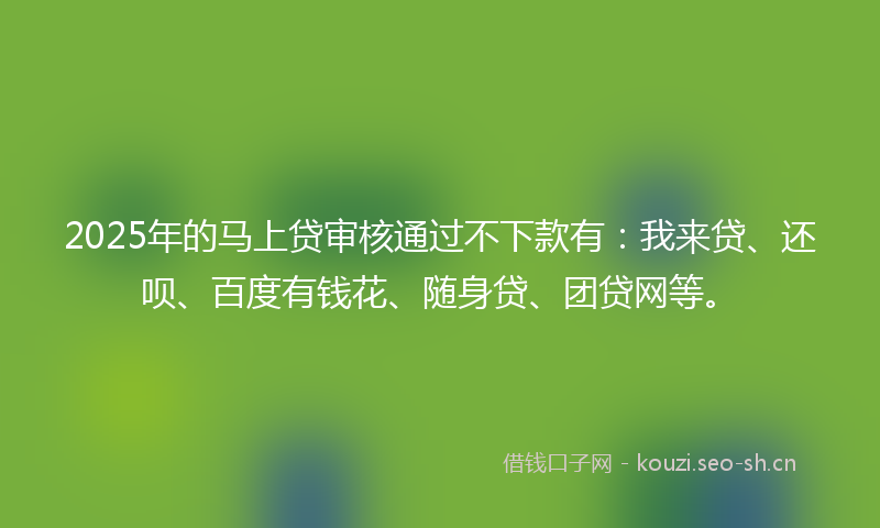 2025年的马上贷审核通过不下款有：我来贷、还呗、百度有钱花、随身贷、团贷网等。