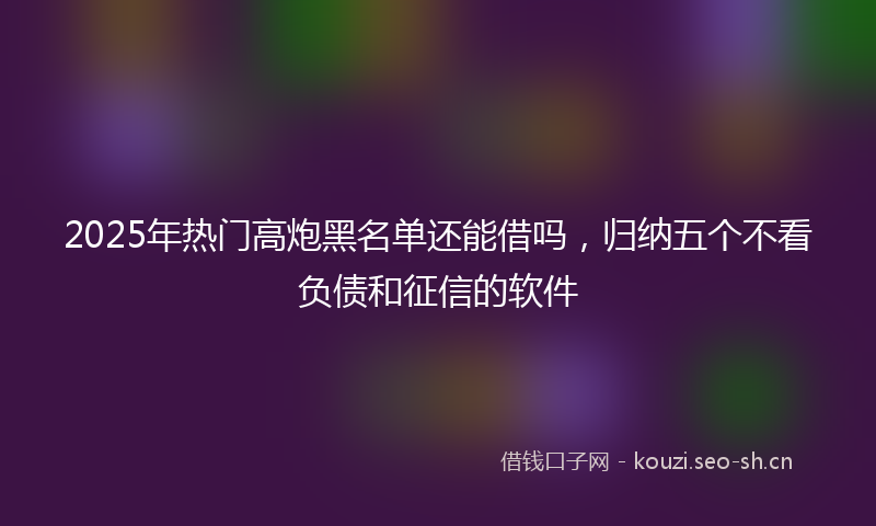 2025年热门高炮黑名单还能借吗，归纳五个不看负债和征信的软件