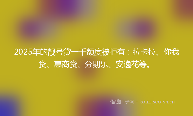 2025年的靓号贷一千额度被拒有：拉卡拉、你我贷、惠商贷、分期乐、安逸花等。