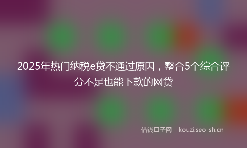 2025年热门纳税e贷不通过原因，整合5个综合评分不足也能下款的网贷