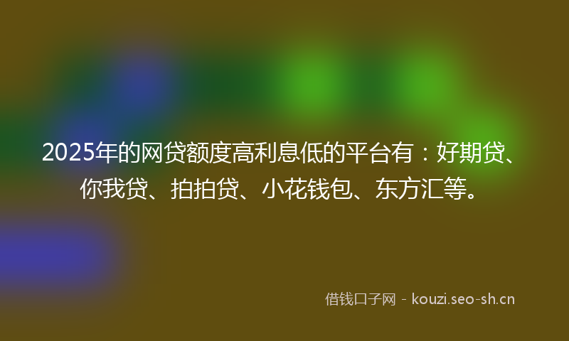 2025年的网贷额度高利息低的平台有：好期贷、你我贷、拍拍贷、小花钱包、东方汇等。