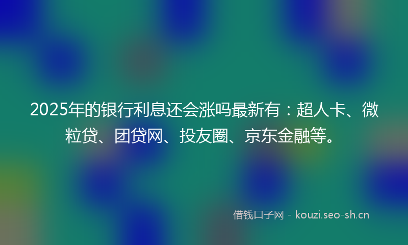 2025年的银行利息还会涨吗最新有：超人卡、微粒贷、团贷网、投友圈、京东金融等。