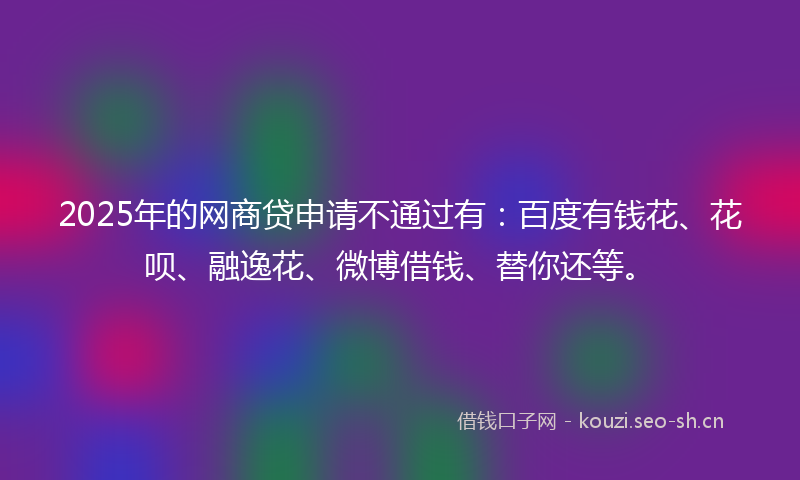 2025年的网商贷申请不通过有：百度有钱花、花呗、融逸花、微博借钱、替你还等。