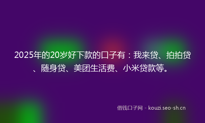 2025年的20岁好下款的口子有：我来贷、拍拍贷、随身贷、美团生活费、小米贷款等。