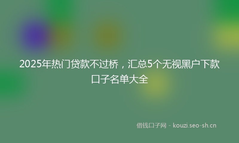 2025年热门贷款不过桥，汇总5个无视黑户下款口子名单大全