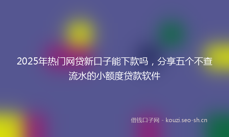 2025年热门网贷新口子能下款吗，分享五个不查流水的小额度贷款软件