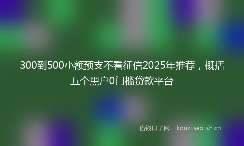 300到500小额预支不看征信2025年推荐，概括五个黑户0门槛贷款平台