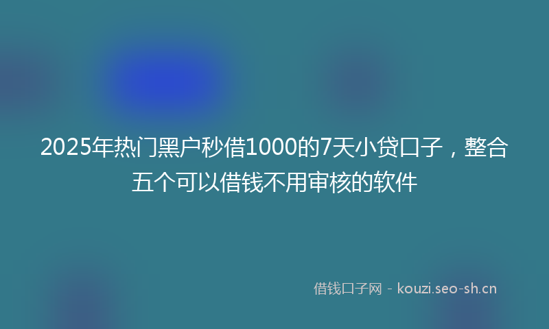 2025年热门黑户秒借1000的7天小贷口子，整合五个可以借钱不用审核的软件