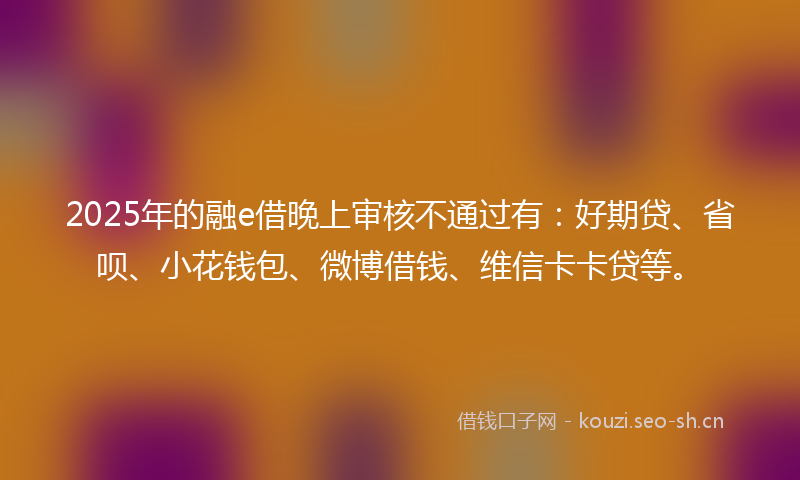 2025年的融e借晚上审核不通过有：好期贷、省呗、小花钱包、微博借钱、维信卡卡贷等。