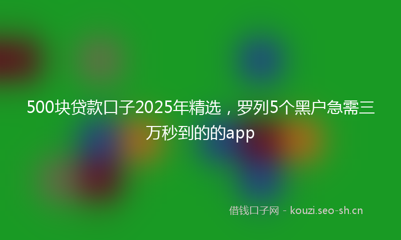 500块贷款口子2025年精选，罗列5个黑户急需三万秒到的的app